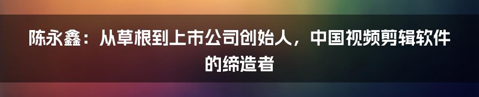 陈永鑫：从草根到上市公司创始人，中国视频剪辑软件的缔造者