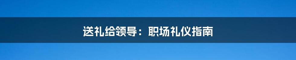 送礼给领导：职场礼仪指南