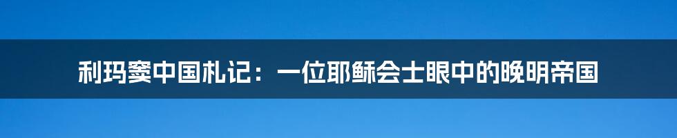 利玛窦中国札记：一位耶稣会士眼中的晚明帝国