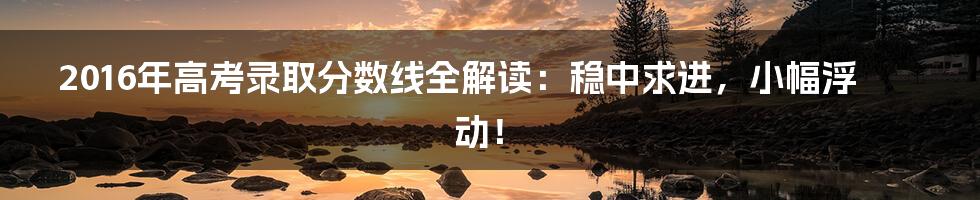 2016年高考录取分数线全解读：稳中求进，小幅浮动！