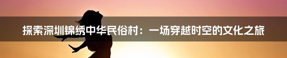 探索深圳锦绣中华民俗村：一场穿越时空的文化之旅