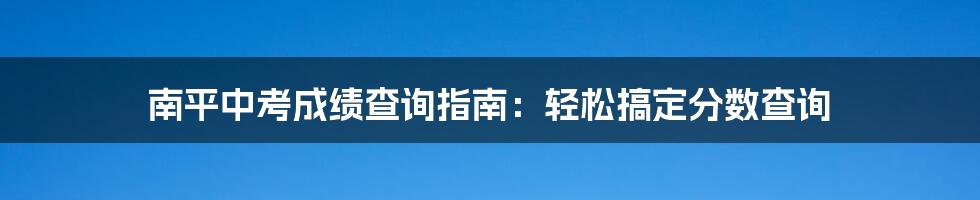 南平中考成绩查询指南：轻松搞定分数查询