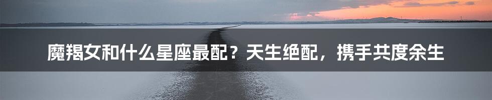 魔羯女和什么星座最配？天生绝配，携手共度余生