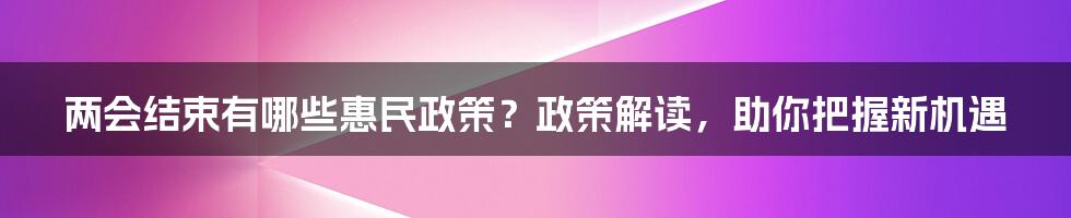 两会结束有哪些惠民政策？政策解读，助你把握新机遇