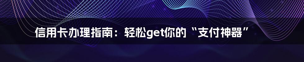 信用卡办理指南：轻松get你的“支付神器”