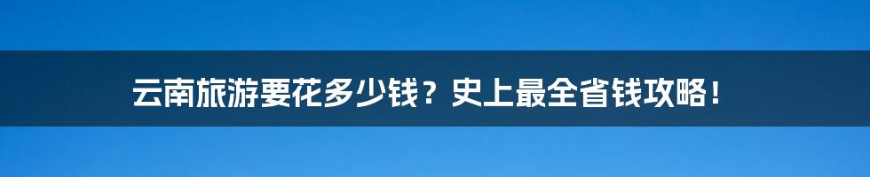 云南旅游要花多少钱？史上最全省钱攻略！