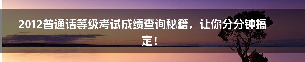 2012普通话等级考试成绩查询秘籍，让你分分钟搞定！