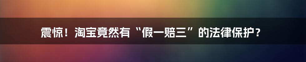 震惊！淘宝竟然有“假一赔三”的法律保护？