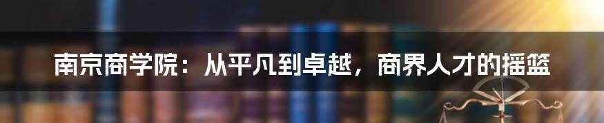 南京商学院：从平凡到卓越，商界人才的摇篮