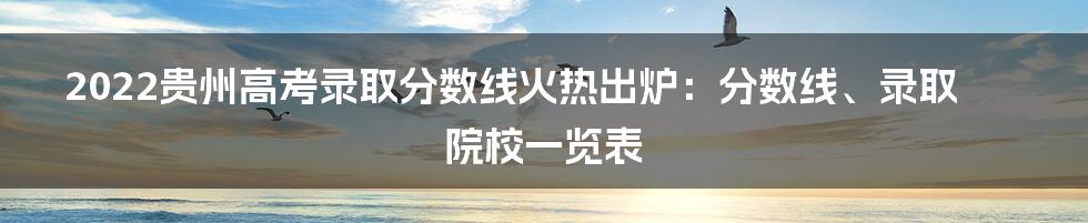 2022贵州高考录取分数线火热出炉：分数线、录取院校一览表