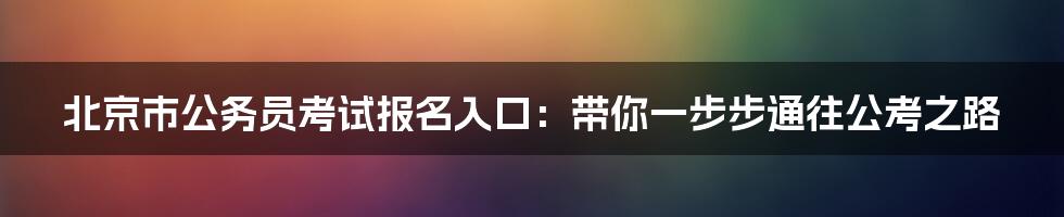 北京市公务员考试报名入口：带你一步步通往公考之路