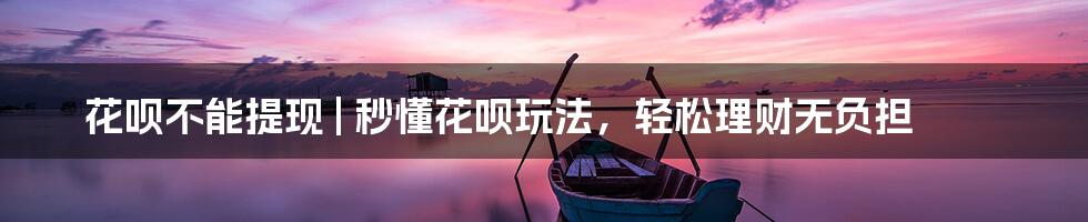 花呗不能提现 | 秒懂花呗玩法，轻松理财无负担