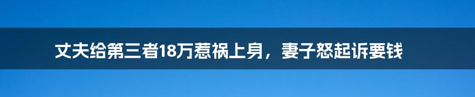 丈夫给第三者18万惹祸上身，妻子怒起诉要钱