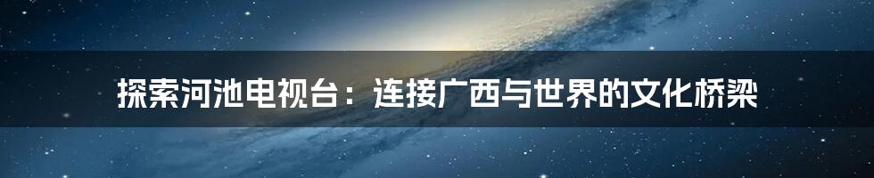 探索河池电视台：连接广西与世界的文化桥梁