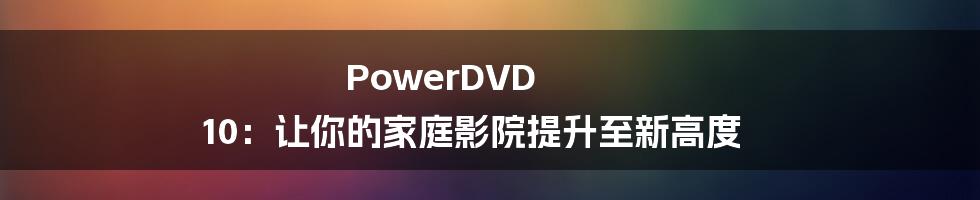 PowerDVD 10：让你的家庭影院提升至新高度