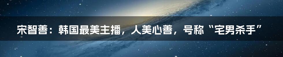 宋智善：韩国最美主播，人美心善，号称“宅男杀手”