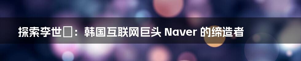 探索李世镕：韩国互联网巨头 Naver 的缔造者