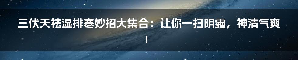 三伏天祛湿排寒妙招大集合：让你一扫阴霾，神清气爽！