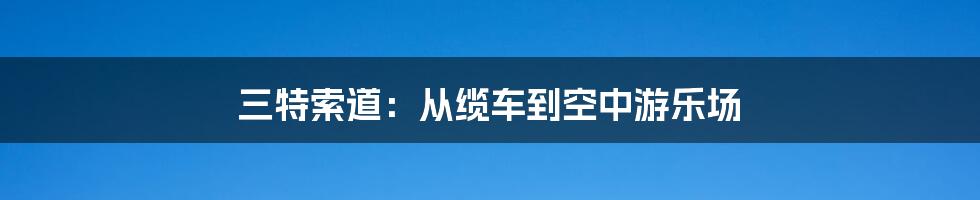 三特索道：从缆车到空中游乐场