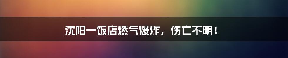 沈阳一饭店燃气爆炸，伤亡不明！