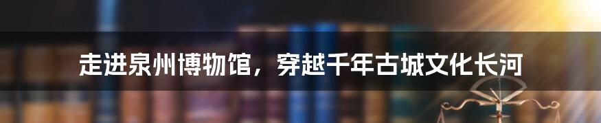 走进泉州博物馆，穿越千年古城文化长河