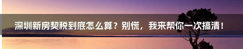 深圳新房契税到底怎么算？别慌，我来帮你一次搞清！