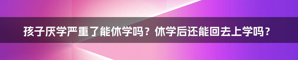 孩子厌学严重了能休学吗？休学后还能回去上学吗？