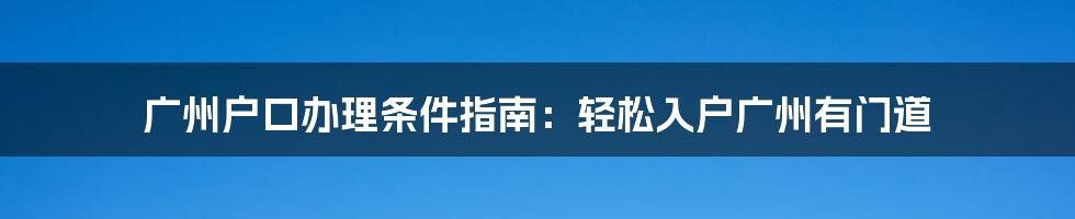 广州户口办理条件指南：轻松入户广州有门道