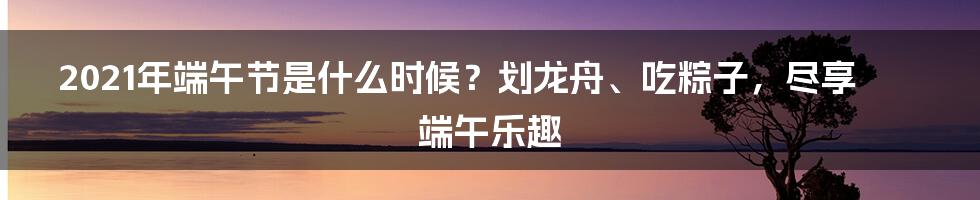 2021年端午节是什么时候？划龙舟、吃粽子，尽享端午乐趣