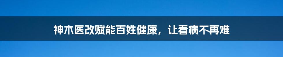 神木医改赋能百姓健康，让看病不再难