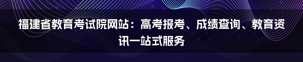 福建省教育考试院网站：高考报考、成绩查询、教育资讯一站式服务