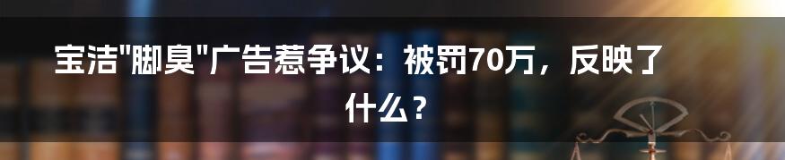 宝洁"脚臭"广告惹争议：被罚70万，反映了什么？