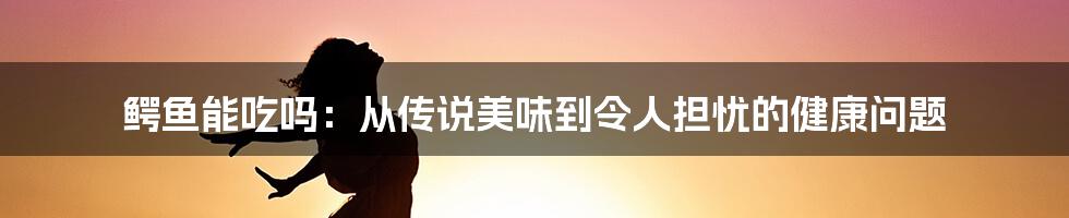 鳄鱼能吃吗：从传说美味到令人担忧的健康问题