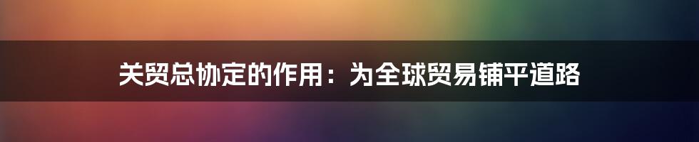 关贸总协定的作用：为全球贸易铺平道路