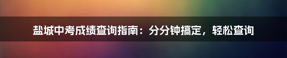 盐城中考成绩查询指南：分分钟搞定，轻松查询