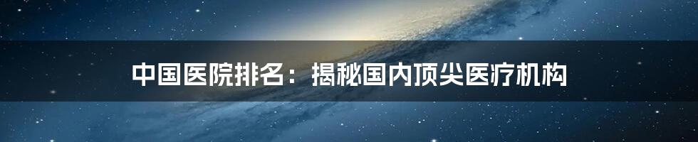 中国医院排名：揭秘国内顶尖医疗机构