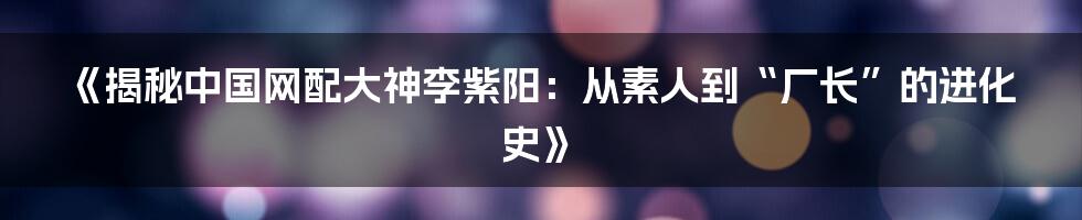 《揭秘中国网配大神李紫阳：从素人到“厂长”的进化史》