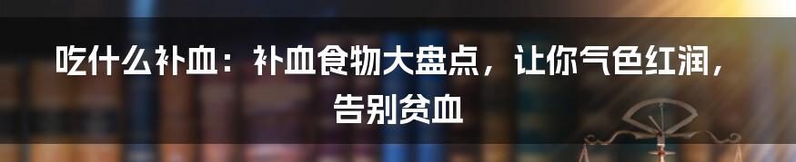 吃什么补血：补血食物大盘点，让你气色红润，告别贫血