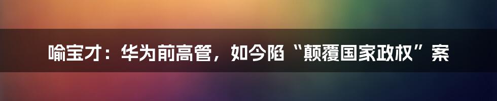 喻宝才：华为前高管，如今陷“颠覆国家政权”案