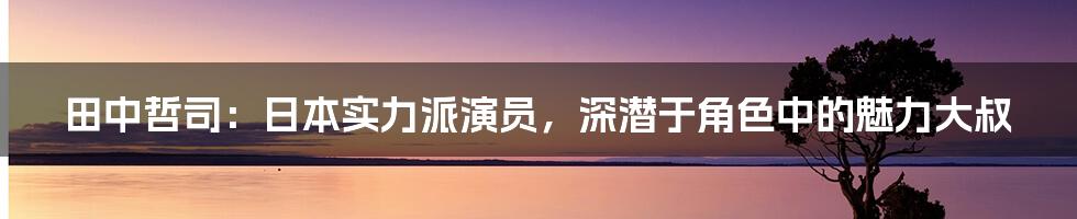 田中哲司：日本实力派演员，深潜于角色中的魅力大叔