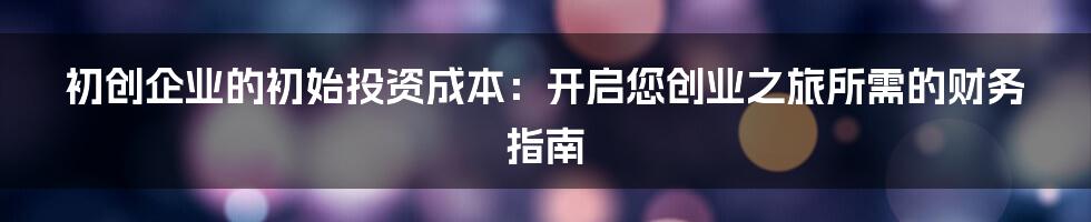 初创企业的初始投资成本：开启您创业之旅所需的财务指南