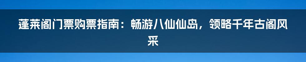 蓬莱阁门票购票指南：畅游八仙仙岛，领略千年古阁风采