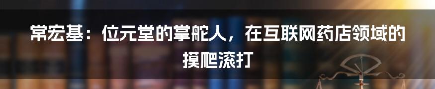 常宏基：位元堂的掌舵人，在互联网药店领域的摸爬滚打