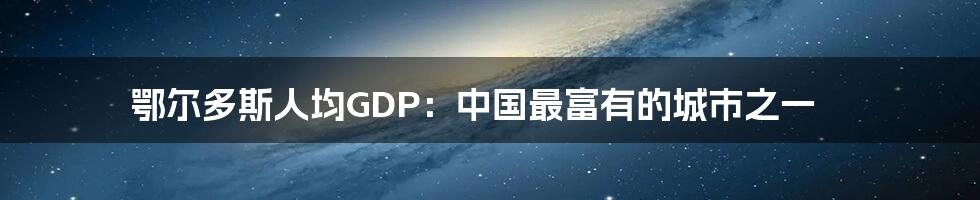 鄂尔多斯人均GDP：中国最富有的城市之一