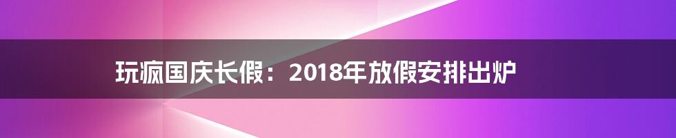 玩疯国庆长假：2018年放假安排出炉