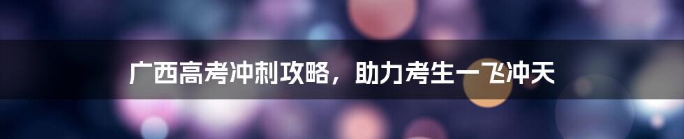 广西高考冲刺攻略，助力考生一飞冲天