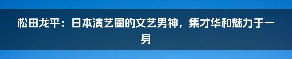 松田龙平：日本演艺圈的文艺男神，集才华和魅力于一身