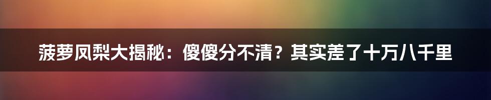 菠萝凤梨大揭秘：傻傻分不清？其实差了十万八千里