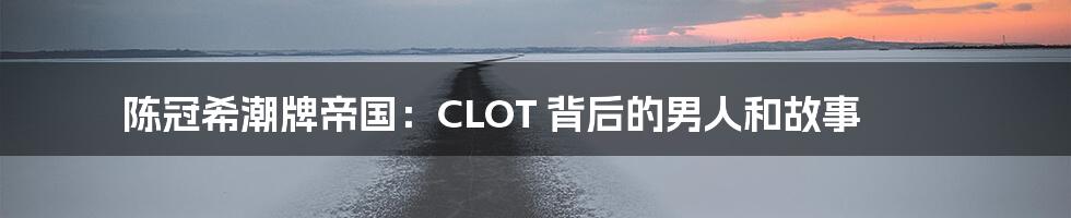 陈冠希潮牌帝国：CLOT 背后的男人和故事