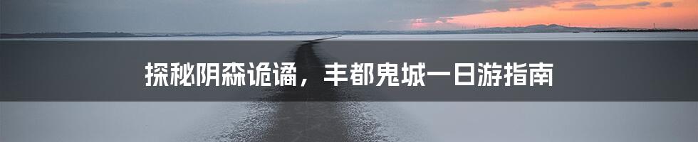 探秘阴森诡谲，丰都鬼城一日游指南